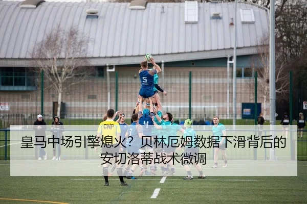 皇马中场引擎熄火？贝林厄姆数据下滑背后的安切洛蒂战术微调